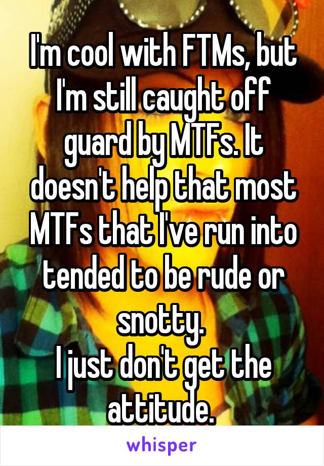 I'm cool with FTMs, but I'm still caught off guard by MTFs. It doesn't help that most MTFs that I've run into tended to be rude or snotty. 
I just don't get the attitude. 