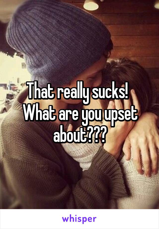 That really sucks!   What are you upset about???