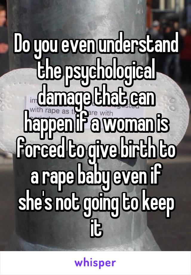 Do you even understand the psychological damage that can happen if a woman is forced to give birth to a rape baby even if she's not going to keep it