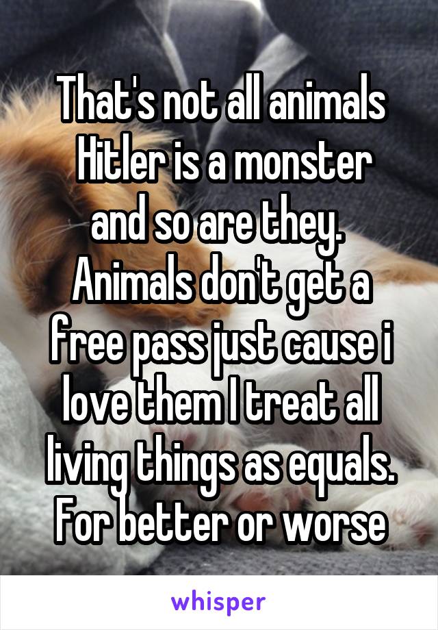 That's not all animals
 Hitler is a monster and so are they. 
Animals don't get a free pass just cause i love them I treat all living things as equals. For better or worse