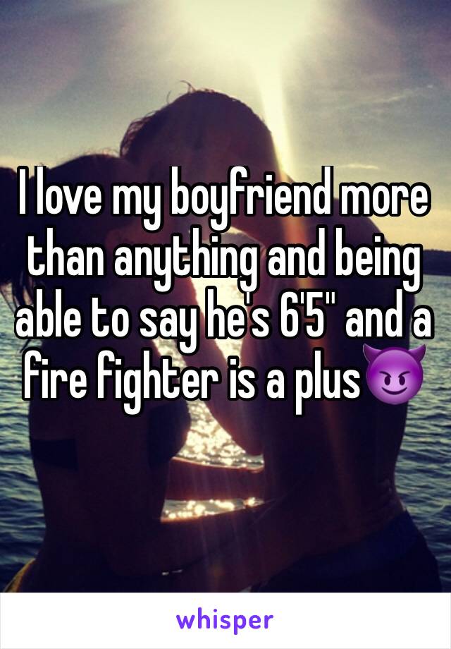 I love my boyfriend more than anything and being able to say he's 6'5" and a fire fighter is a plus😈