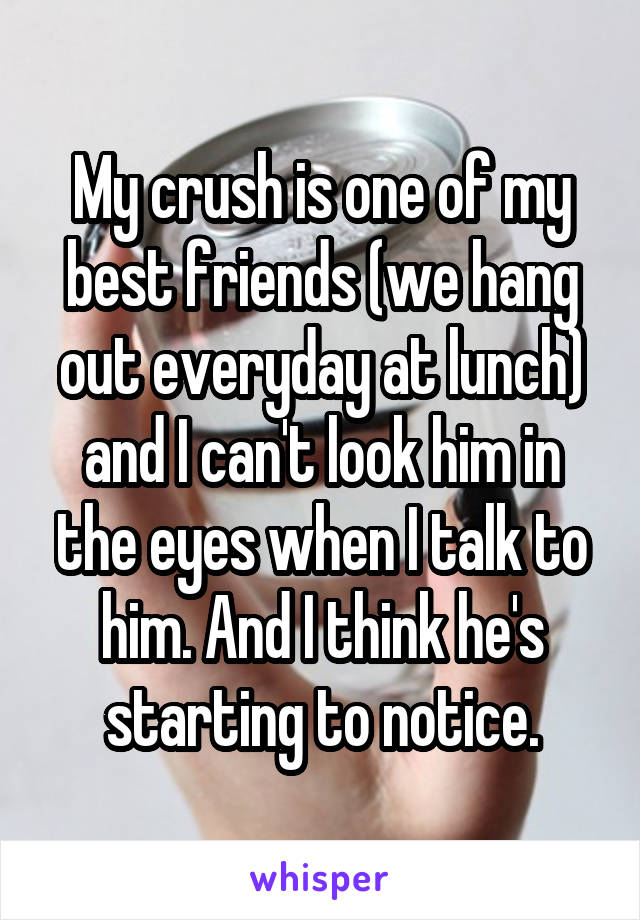 My crush is one of my best friends (we hang out everyday at lunch) and I can't look him in the eyes when I talk to him. And I think he's starting to notice.
