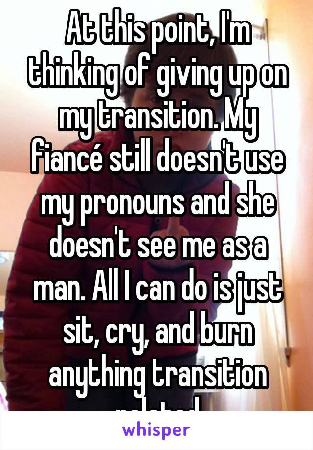 At this point, I'm thinking of giving up on my transition. My fiancé still doesn't use my pronouns and she doesn't see me as a man. All I can do is just sit, cry, and burn anything transition related