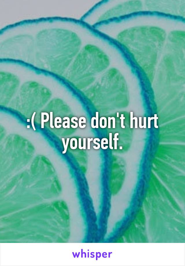 :( Please don't hurt yourself.
