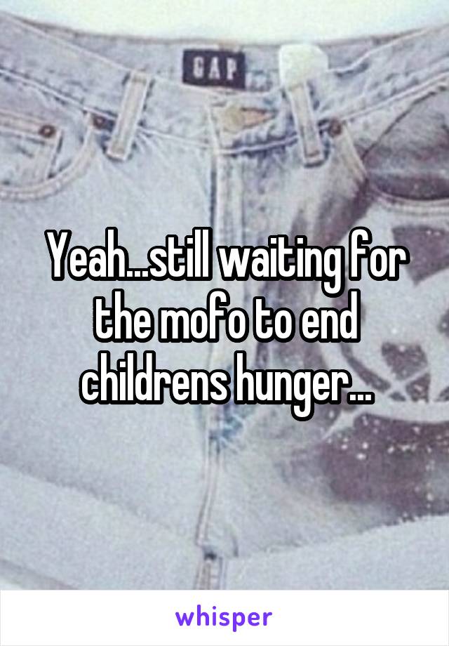 Yeah...still waiting for the mofo to end childrens hunger...