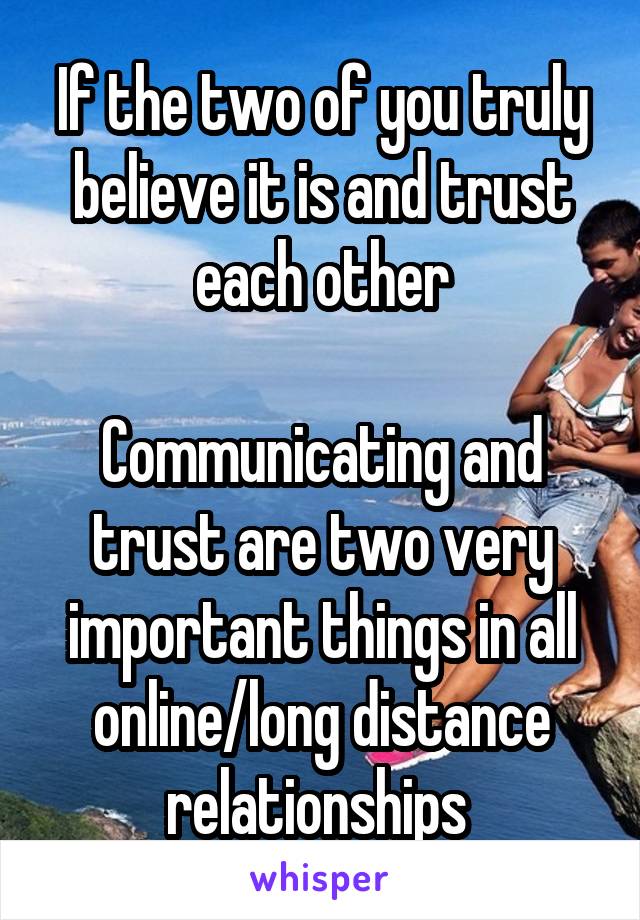 If the two of you truly believe it is and trust each other

Communicating and trust are two very important things in all online/long distance relationships 