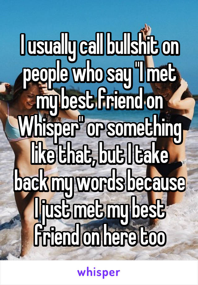 I usually call bullshit on people who say "I met my best friend on Whisper" or something like that, but I take back my words because I just met my best friend on here too