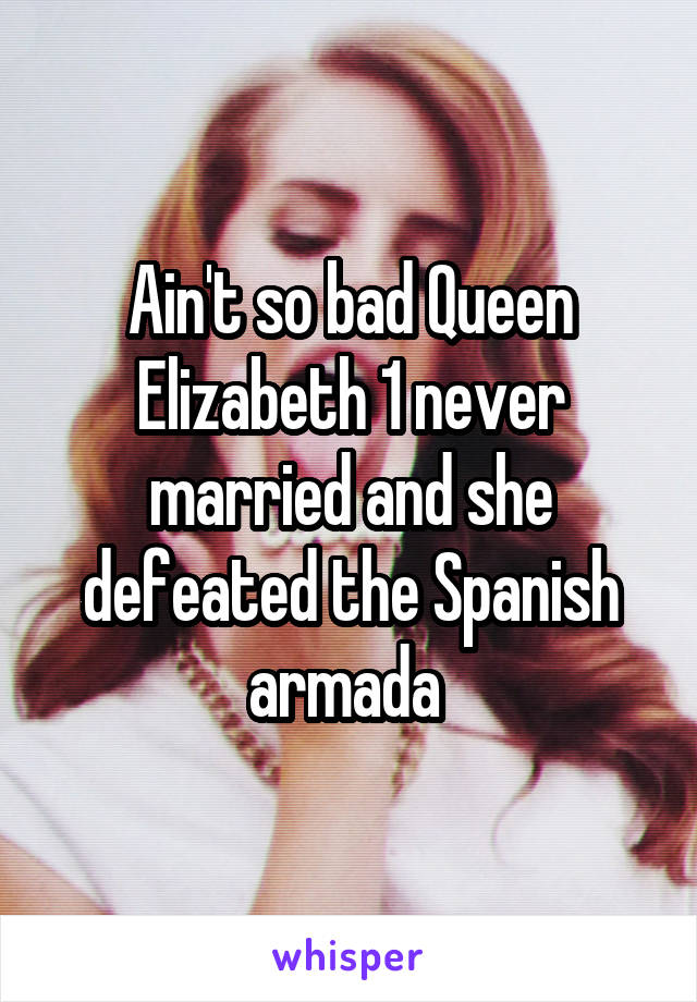 Ain't so bad Queen Elizabeth 1 never married and she defeated the Spanish armada 