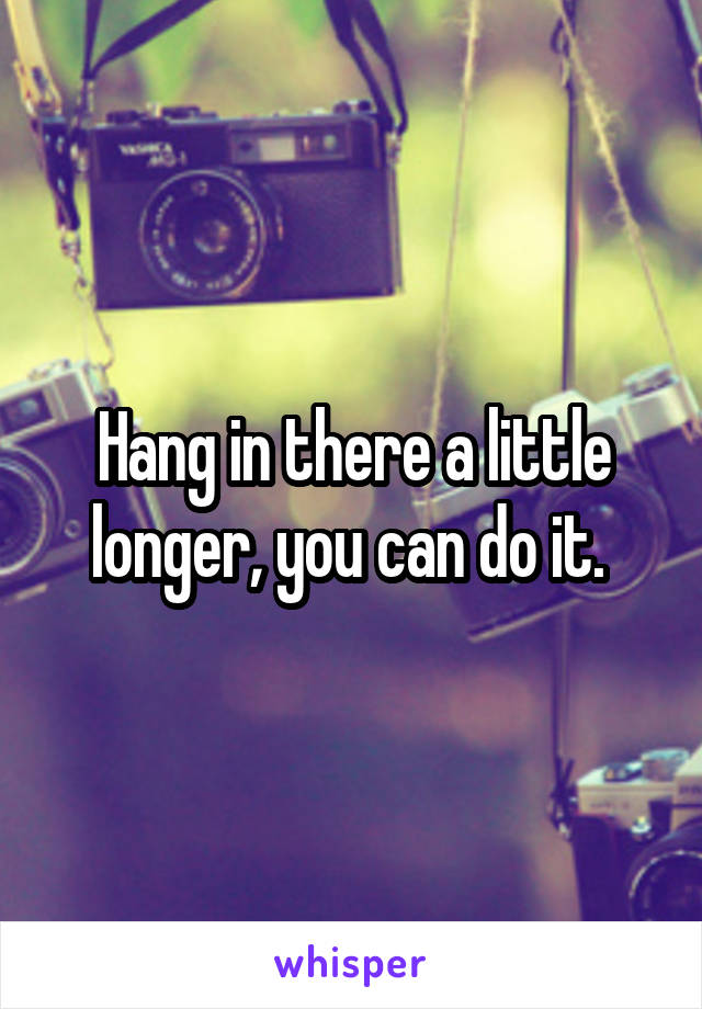 Hang in there a little longer, you can do it. 