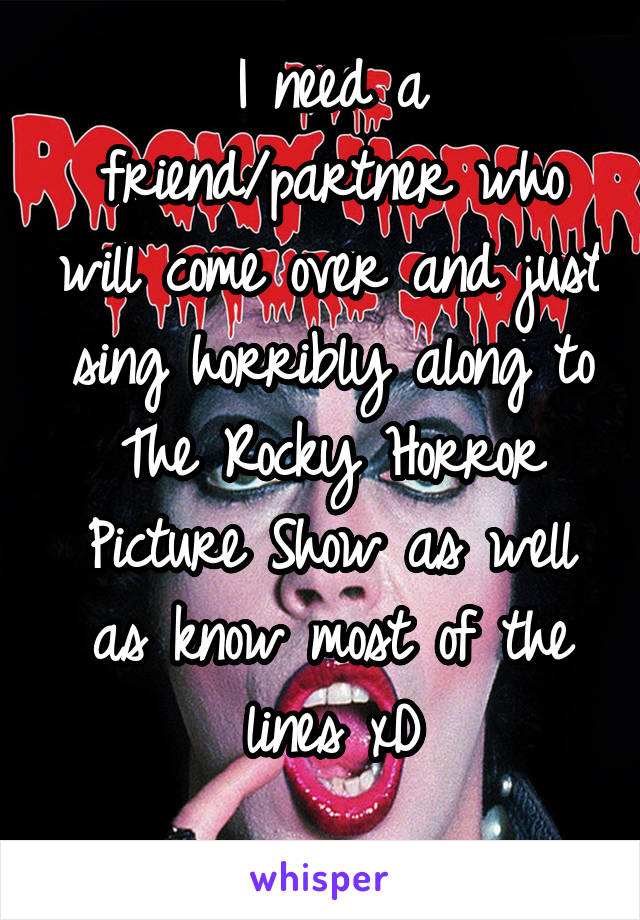 I need a friend/partner who will come over and just sing horribly along to The Rocky Horror Picture Show as well as know most of the lines xD
