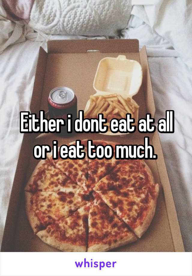 Either i dont eat at all or i eat too much. 
