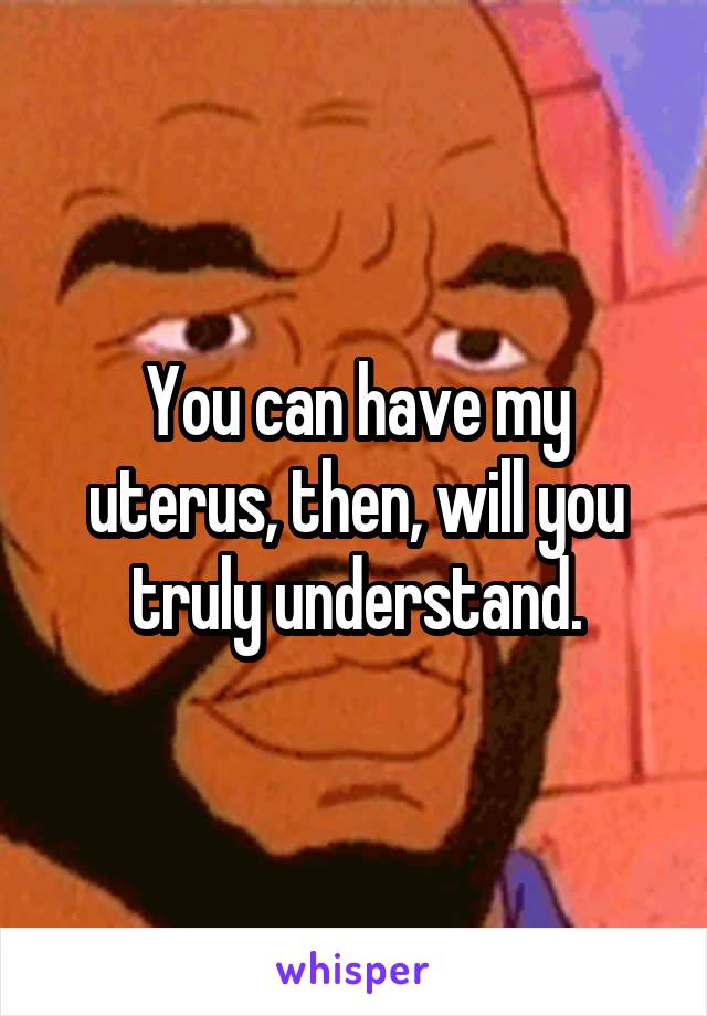 You can have my uterus, then, will you truly understand.