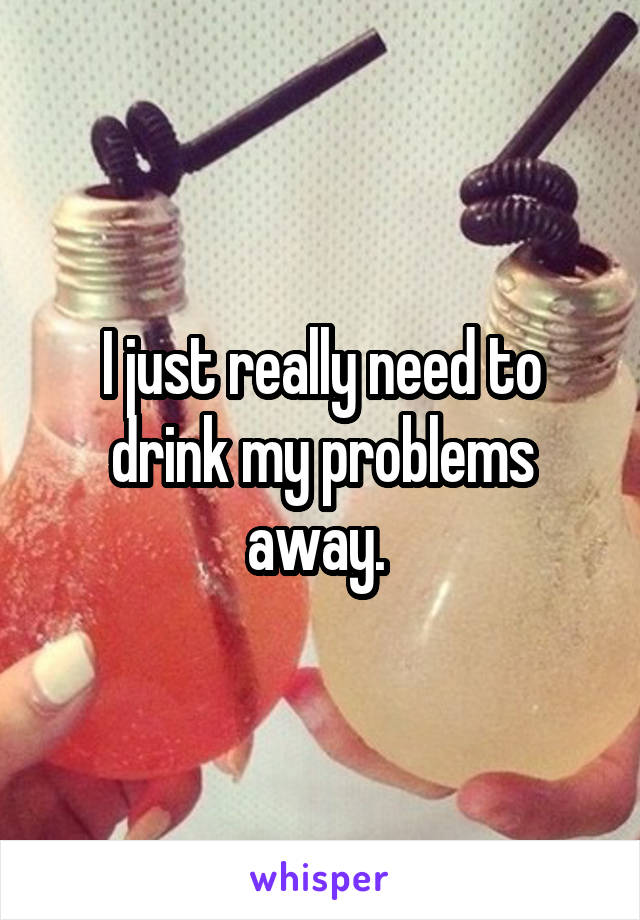 I just really need to drink my problems away. 