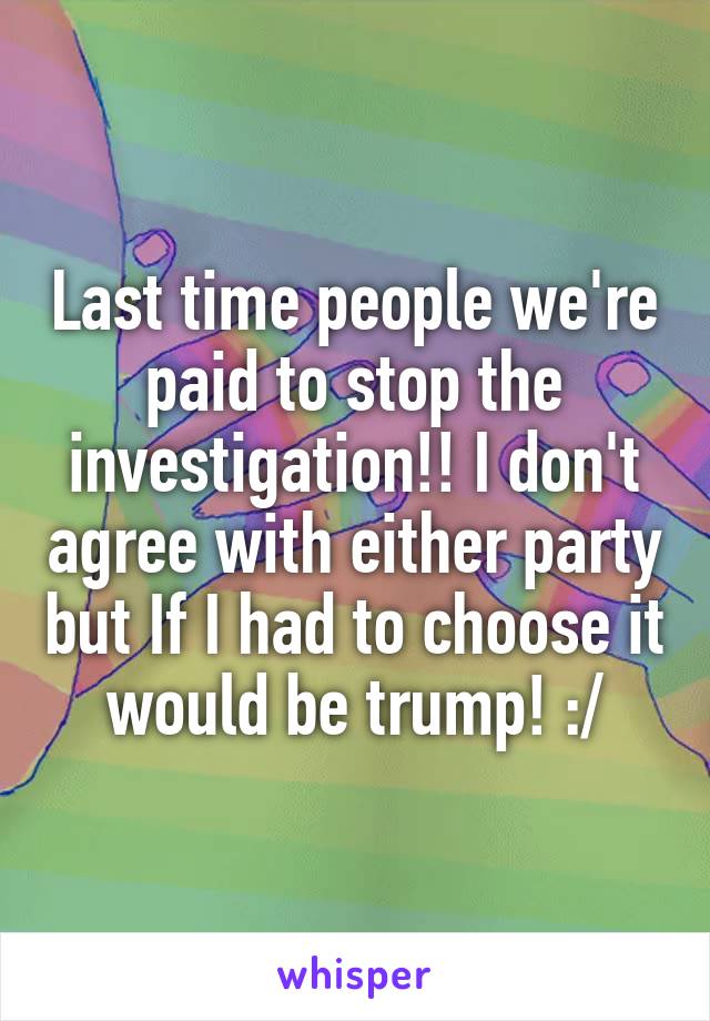 Last time people we're paid to stop the investigation!! I don't agree with either party but If I had to choose it would be trump! :/