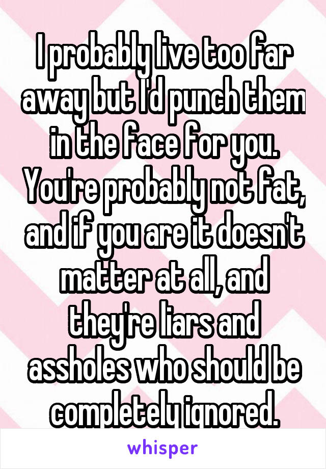 I probably live too far away but I'd punch them in the face for you. You're probably not fat, and if you are it doesn't matter at all, and they're liars and assholes who should be completely ignored.