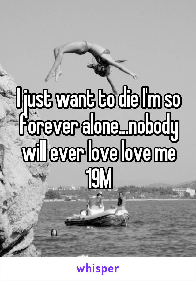 I just want to die I'm so forever alone...nobody will ever love love me
19M