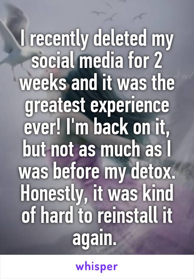 I recently deleted my social media for 2 weeks and it was the greatest experience ever! I'm back on it, but not as much as I was before my detox. Honestly, it was kind of hard to reinstall it again. 