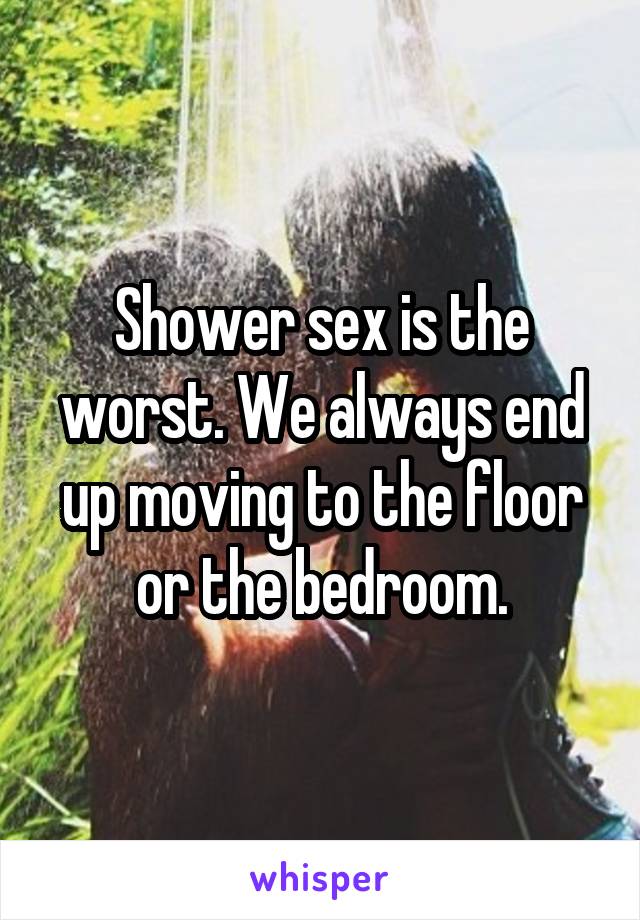 Shower sex is the worst. We always end up moving to the floor or the bedroom.