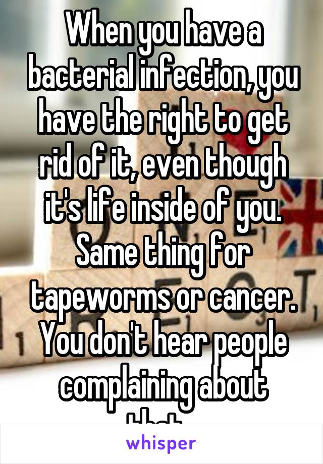 When you have a bacterial infection, you have the right to get rid of it, even though it's life inside of you. Same thing for tapeworms or cancer. You don't hear people complaining about that...