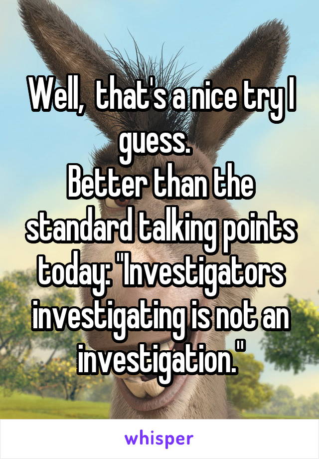 Well,  that's a nice try I guess.  
Better than the standard talking points today: "Investigators investigating is not an investigation."