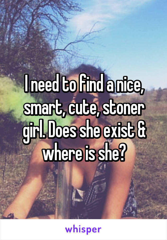 I need to find a nice, smart, cute, stoner girl. Does she exist & where is she?