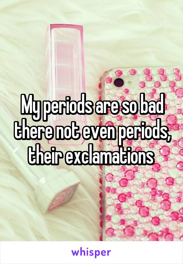 My periods are so bad there not even periods, their exclamations 