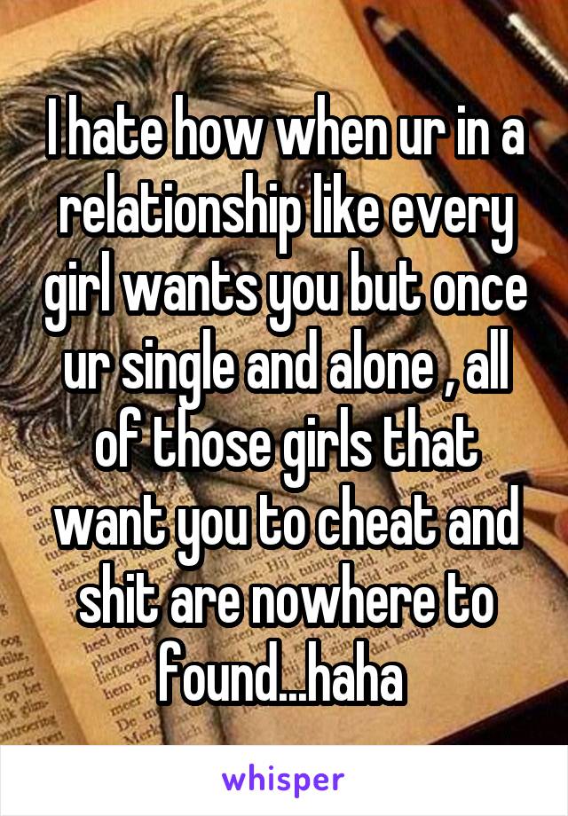 I hate how when ur in a relationship like every girl wants you but once ur single and alone , all of those girls that want you to cheat and shit are nowhere to found...haha 