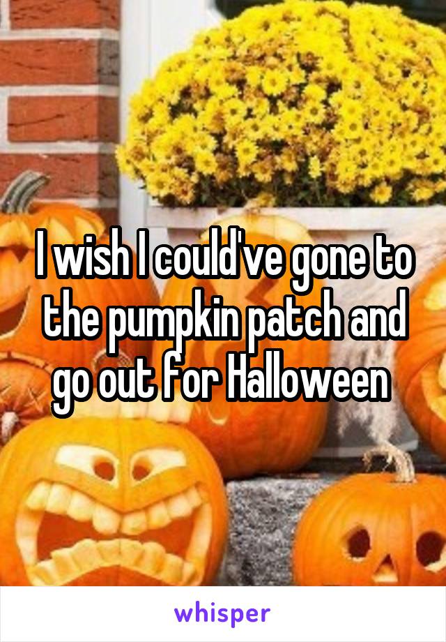 I wish I could've gone to the pumpkin patch and go out for Halloween 