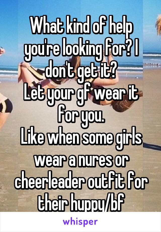 What kind of help you're looking for? I don't get it?
Let your gf wear it for you.
Like when some girls wear a nures or cheerleader outfit for their huppy/bf