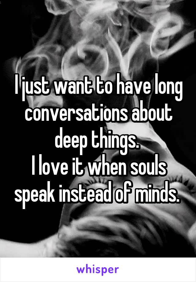I just want to have long conversations about deep things. 
I love it when souls speak instead of minds. 