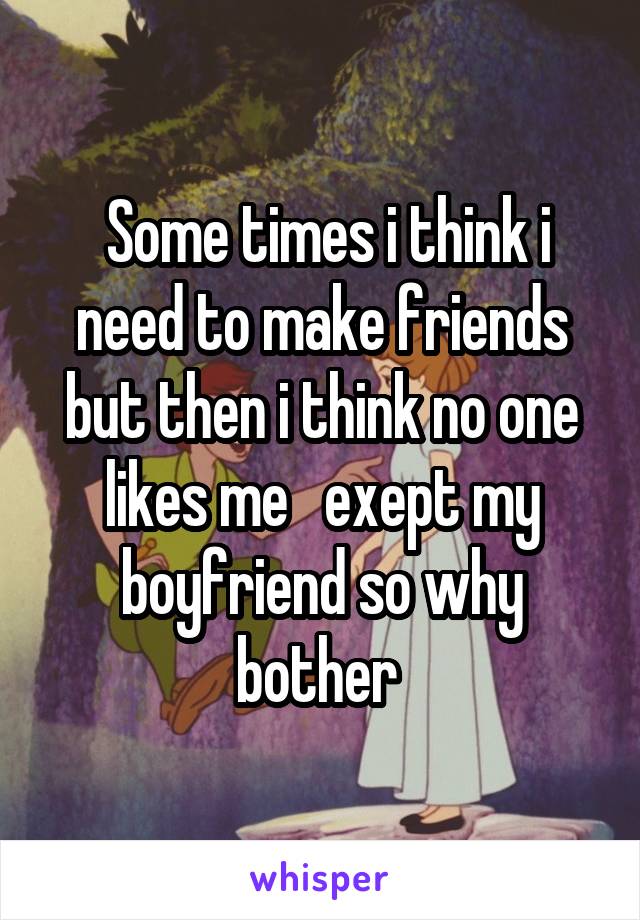  Some times i think i need to make friends but then i think no one likes me   exept my boyfriend so why bother 