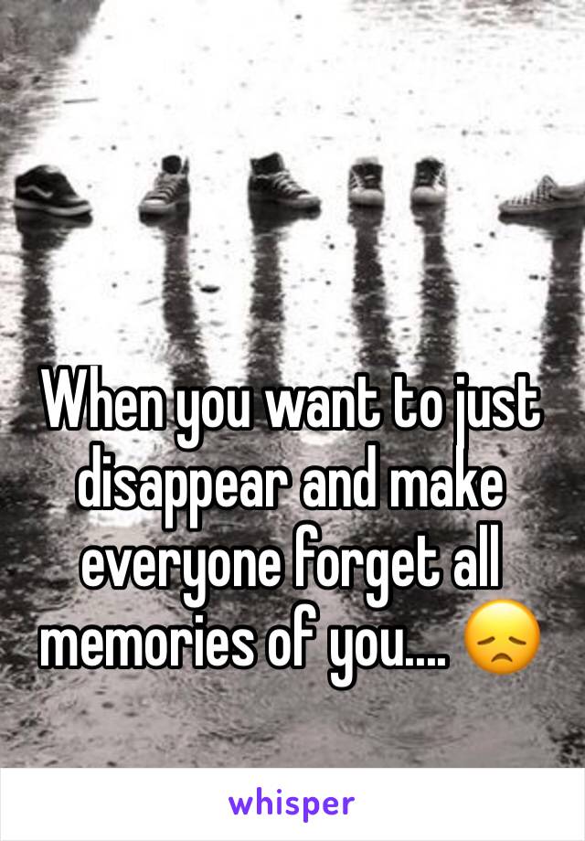 When you want to just disappear and make everyone forget all memories of you.... 😞