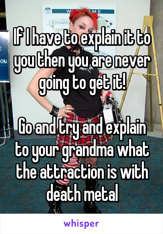If I have to explain it to you then you are never going to get it!

Go and try and explain to your grandma what the attraction is with death metal