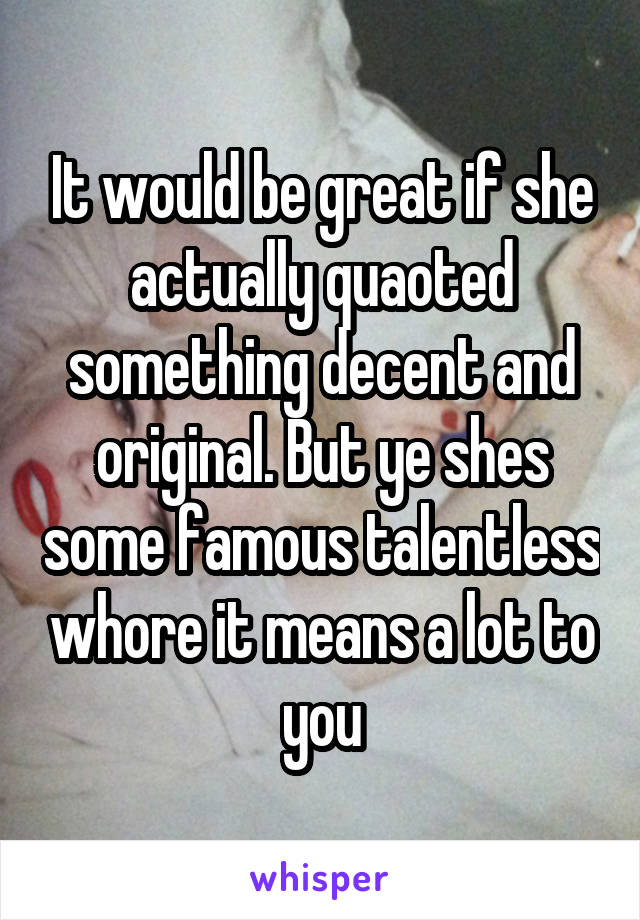 It would be great if she actually quaoted something decent and original. But ye shes some famous talentless whore it means a lot to you