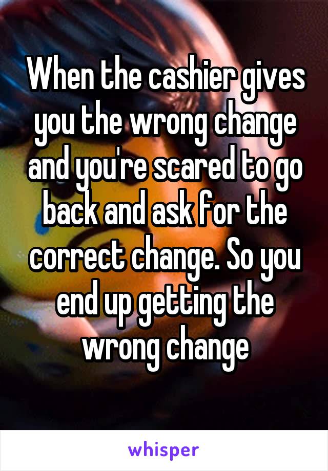 When the cashier gives you the wrong change and you're scared to go back and ask for the correct change. So you end up getting the wrong change
