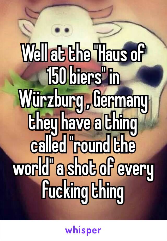 Well at the "Haus of 150 biers" in Würzburg , Germany they have a thing called "round the world" a shot of every fucking thing