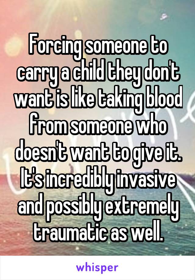 Forcing someone to carry a child they don't want is like taking blood from someone who doesn't want to give it. It's incredibly invasive and possibly extremely traumatic as well.