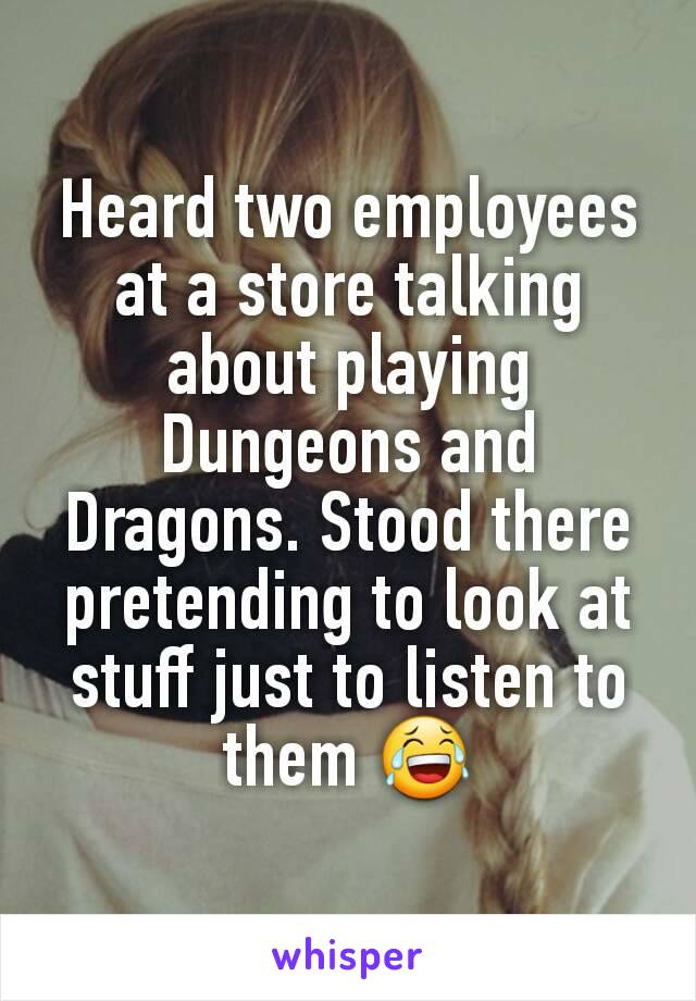 Heard two employees at a store talking about playing Dungeons and Dragons. Stood there pretending to look at stuff just to listen to them 😂