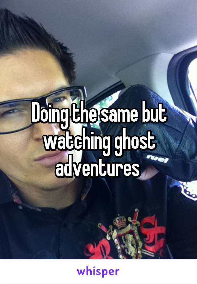 Doing the same but watching ghost adventures 