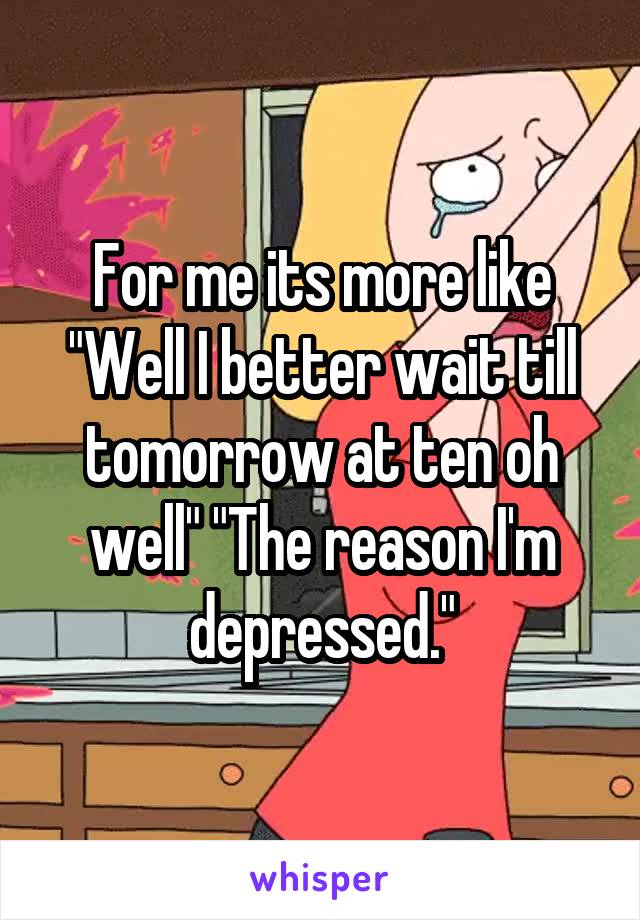 For me its more like "Well I better wait till tomorrow at ten oh well" "The reason I'm depressed."
