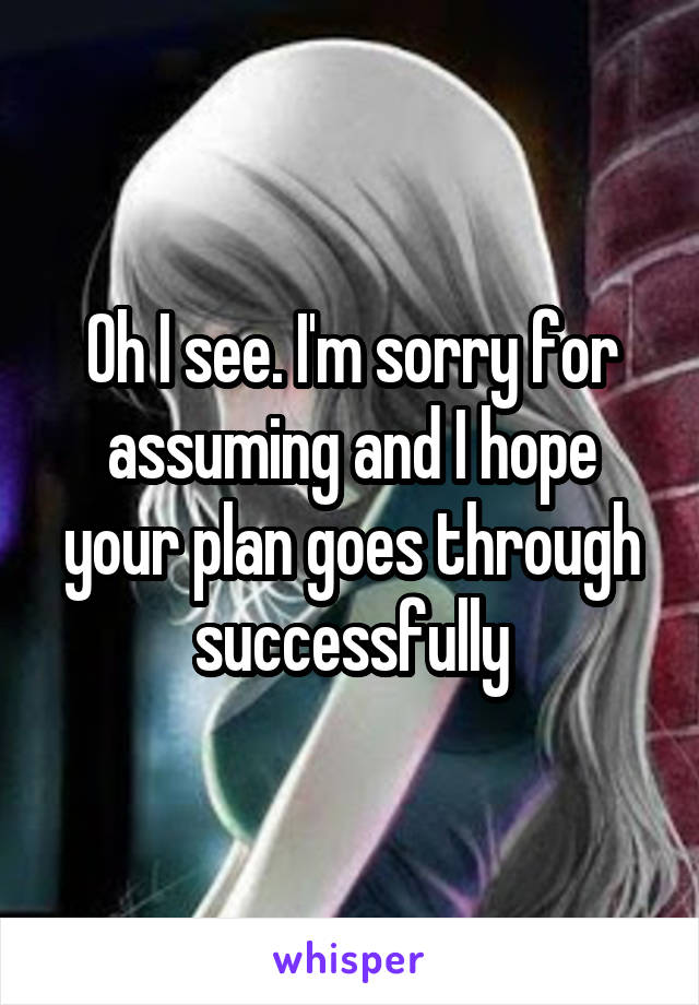 Oh I see. I'm sorry for assuming and I hope your plan goes through successfully