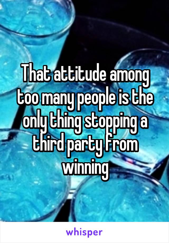 That attitude among too many people is the only thing stopping a third party from winning