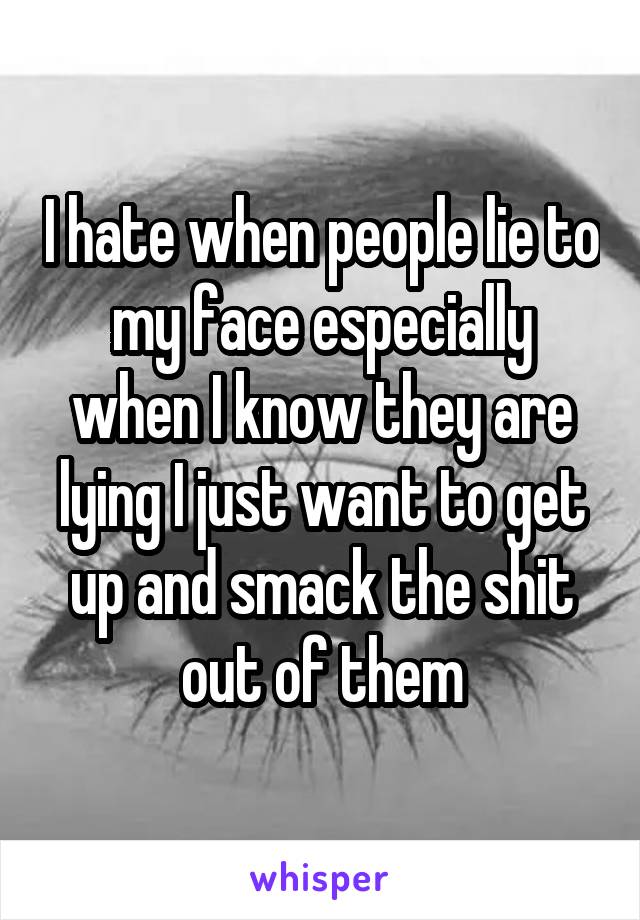 I hate when people lie to my face especially when I know they are lying I just want to get up and smack the shit out of them