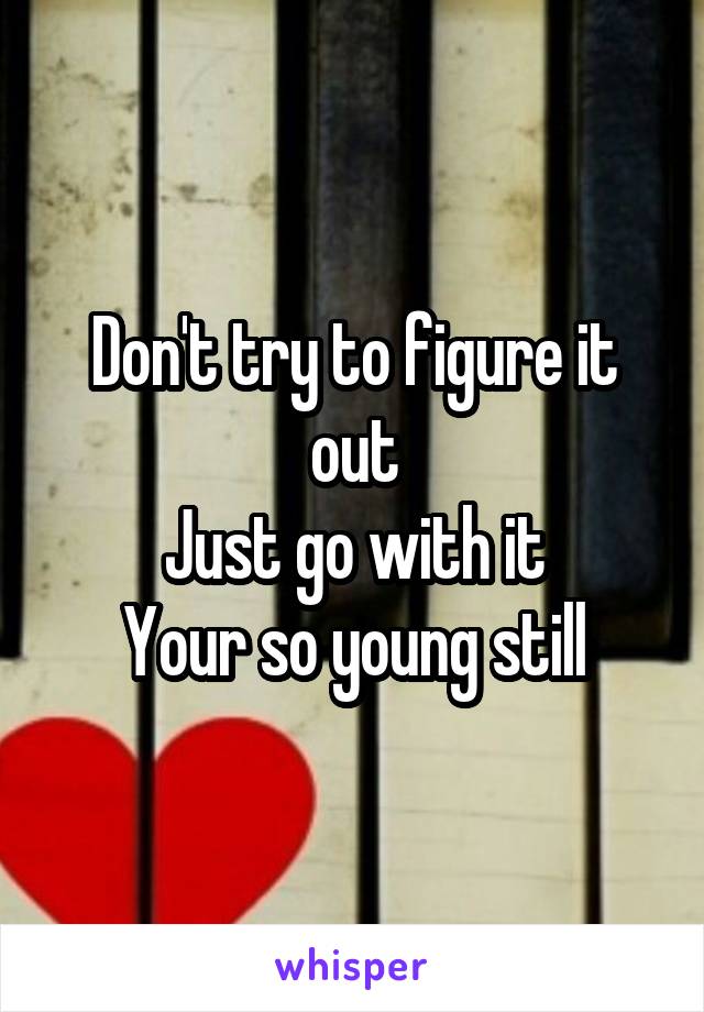 Don't try to figure it out
Just go with it
Your so young still