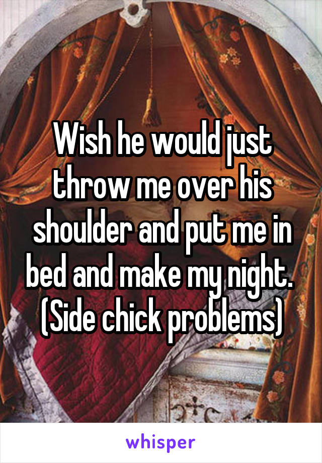 Wish he would just throw me over his shoulder and put me in bed and make my night. 
(Side chick problems)