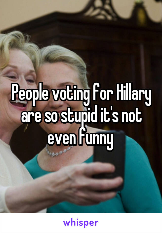 People voting for Hillary are so stupid it's not even funny 