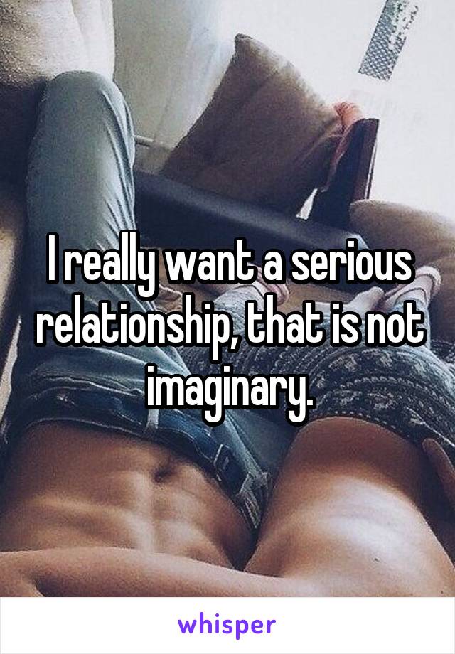 I really want a serious relationship, that is not imaginary.