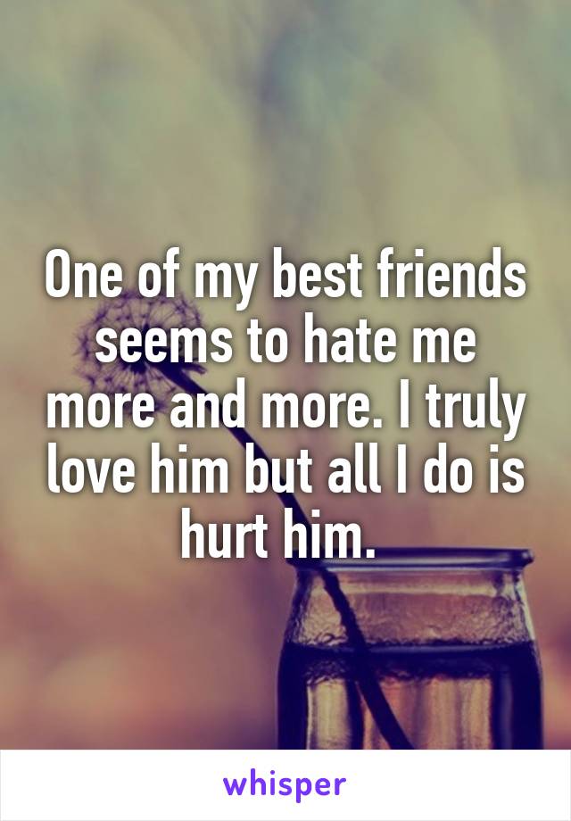 One of my best friends seems to hate me more and more. I truly love him but all I do is hurt him. 