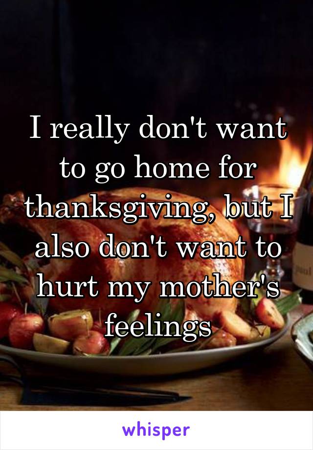 I really don't want to go home for thanksgiving, but I also don't want to hurt my mother's feelings