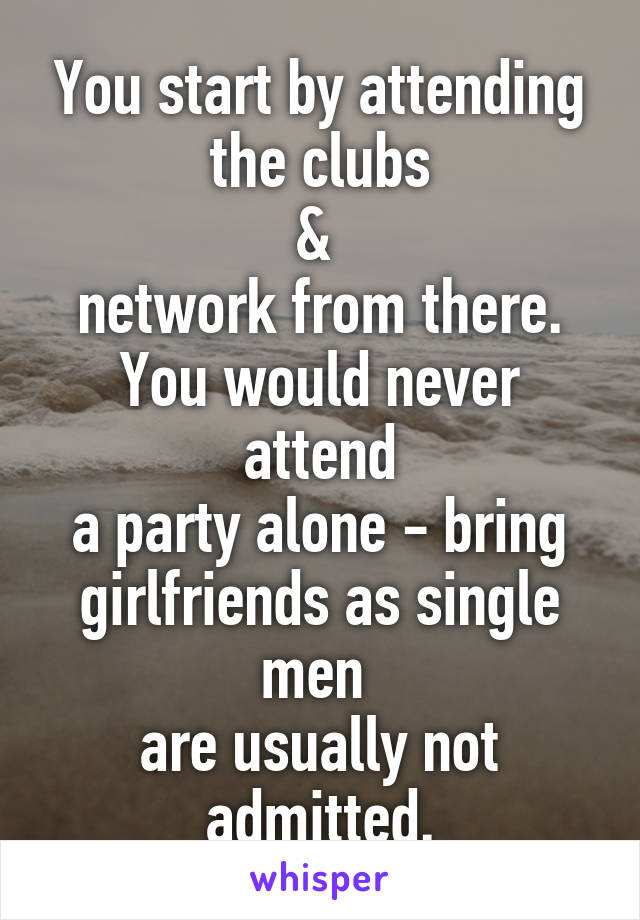 You start by attending
the clubs
& 
network from there.
You would never attend
 a party alone - bring 
girlfriends as single men 
are usually not admitted.